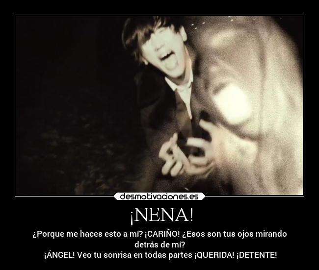 ¡NENA! - ¿Porque me haces esto a mí? ¡CARIÑO! ¿Esos son tus ojos mirando
detrás de mí?
 ¡ÁNGEL! Veo tu sonrisa en todas partes ¡QUERIDA! ¡DETENTE!