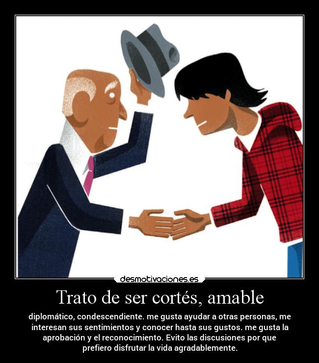 Trato de ser cortés, amable - diplomático, condescendiente. me gusta ayudar a otras personas, me
interesan sus sentimientos y conocer hasta sus gustos. me gusta la
aprobación y el reconocimiento. Evito las discusiones por que
prefiero disfrutar la vida agradablemente.