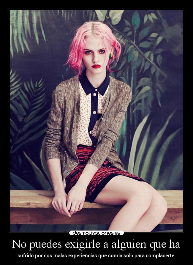 No puedes exigirle a alguien que ha - sufrido por sus malas experiencias que sonría sólo para complacerte.