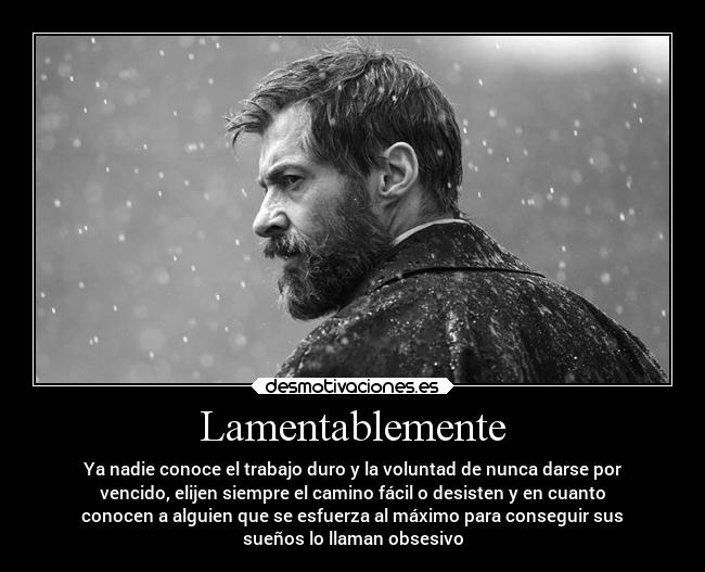 Lamentablemente - Ya nadie conoce el trabajo duro y la voluntad de nunca darse por
vencido, elijen siempre el camino fácil o desisten y en cuanto
conocen a alguien que se esfuerza al máximo para conseguir sus
sueños lo llaman obsesivo