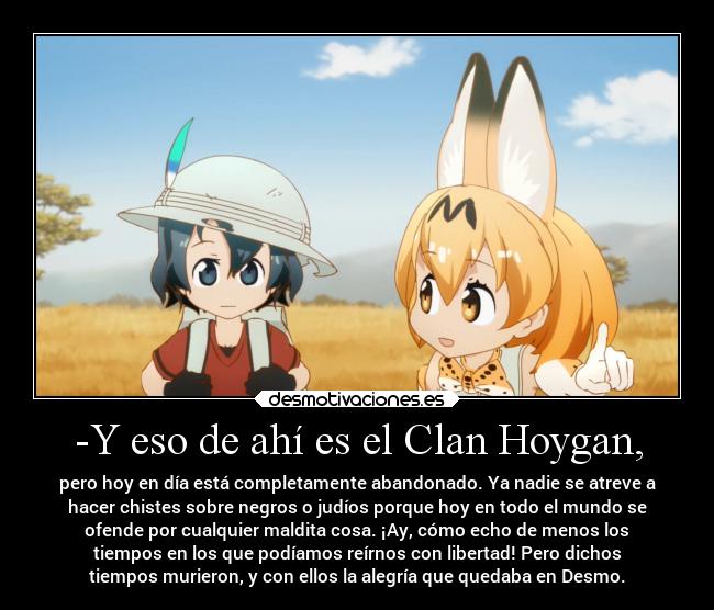 -Y eso de ahí es el Clan Hoygan, - pero hoy en día está completamente abandonado. Ya nadie se atreve a
hacer chistes sobre negros o judíos porque hoy en todo el mundo se
ofende por cualquier maldita cosa. ¡Ay, cómo echo de menos los
tiempos en los que podíamos reírnos con libertad! Pero dichos
tiempos murieron, y con ellos la alegría que quedaba en Desmo.
