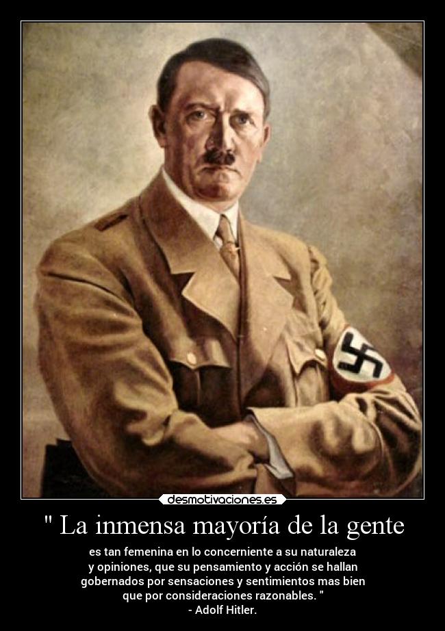  La inmensa mayoría de la gente - es tan femenina en lo concerniente a su naturaleza
y opiniones, que su pensamiento y acción se hallan
gobernados por sensaciones y sentimientos mas bien
que por consideraciones razonables. 
- Adolf Hitler.
