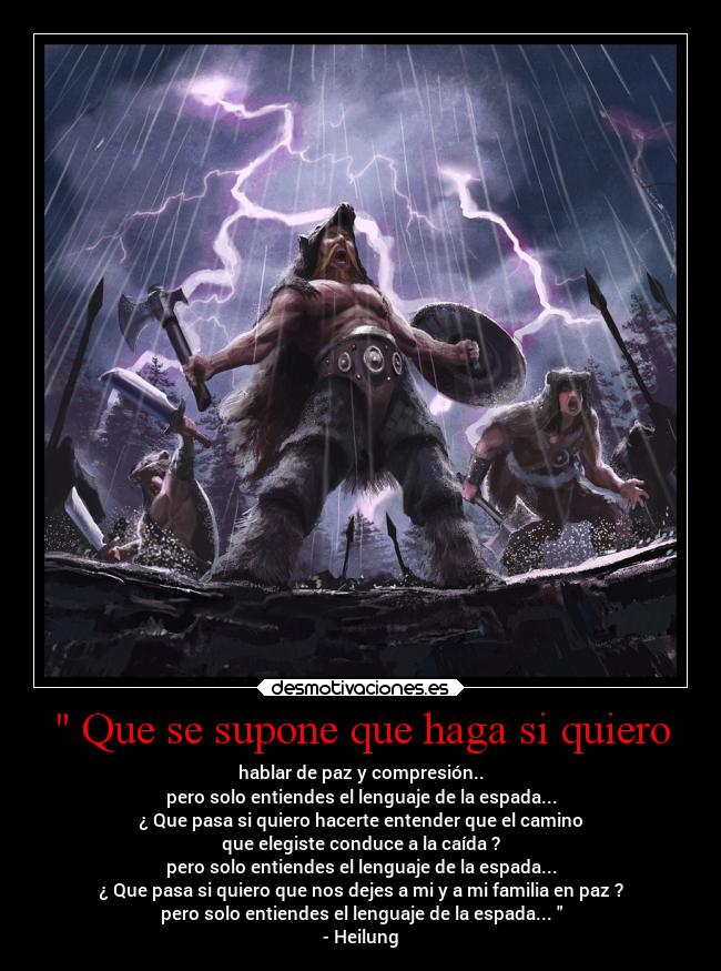  Que se supone que haga si quiero - hablar de paz y compresión..
pero solo entiendes el lenguaje de la espada...
¿ Que pasa si quiero hacerte entender que el camino
que elegiste conduce a la caída ?
pero solo entiendes el lenguaje de la espada...
¿ Que pasa si quiero que nos dejes a mi y a mi familia en paz ?
pero solo entiendes el lenguaje de la espada... 
- Heilung