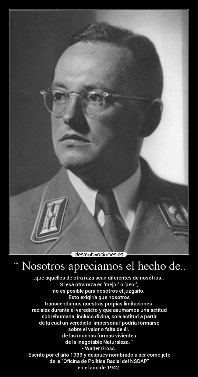 “ Nosotros apreciamos el hecho de.. - ..que aquellos de otra raza sean diferentes de nosotros… 
Si esa otra raza es ‘mejor’ o ‘peor’,
no es posible para nosotros el juzgarlo. 
Esto exigiría que nosotros
transcendamos nuestras propias limitaciones 
raciales durante el veredicto y que asumamos una actitud
sobrehumana, incluso divina, sola actitud a partir
de la cual un veredicto ‘impersonal’ podría formarse
sobre el valor o falta de él, 
de las muchas formas vivientes
de la inagotable Naturaleza. ”
- Walter Gross.
Escrito por el año 1933 y después nombrado a ser como jefe
de la Oficina de Política Racial del NSDAP
en el año de 1942.