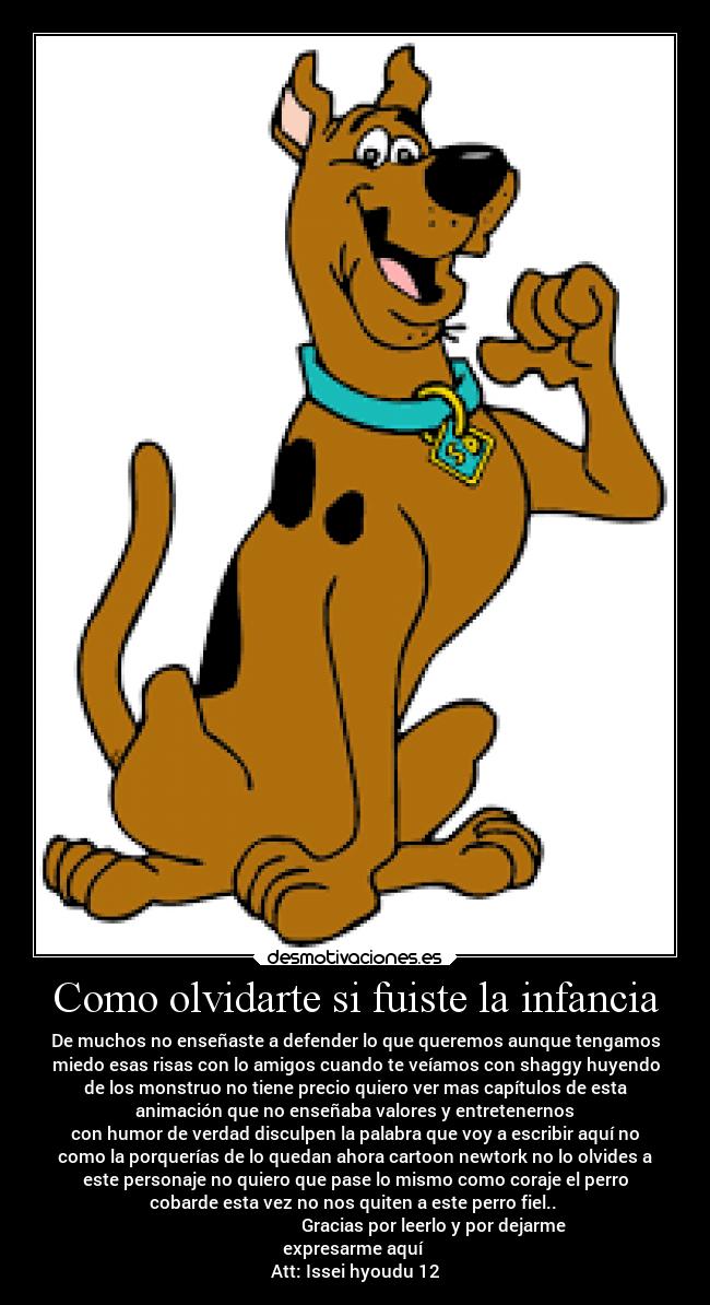 Como olvidarte si fuiste la infancia - De muchos no enseñaste a defender lo que queremos aunque tengamos
miedo esas risas con lo amigos cuando te veíamos con shaggy huyendo
de los monstruo no tiene precio quiero ver mas capítulos de esta
animación que no enseñaba valores y entretenernos
con humor de verdad disculpen la palabra que voy a escribir aquí no
como la porquerías de lo quedan ahora cartoon newtork no lo olvides a
este personaje no quiero que pase lo mismo como coraje el perro
cobarde esta vez no nos quiten a este perro fiel..
Gracias por leerlo y por dejarme
expresarme aquí
Att: Issei hyoudu 12