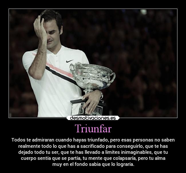 Triunfar - Todos te admiraran cuando hayas triunfado, pero esas personas no saben
realmente todo lo que has a sacrificado para conseguirlo, que te has
dejado todo tu ser, que te has llevado a limites inimaginables, que tu
cuerpo sentía que se partía, tu mente que colapsaría, pero tu alma
muy en el fondo sabia que lo lograría.