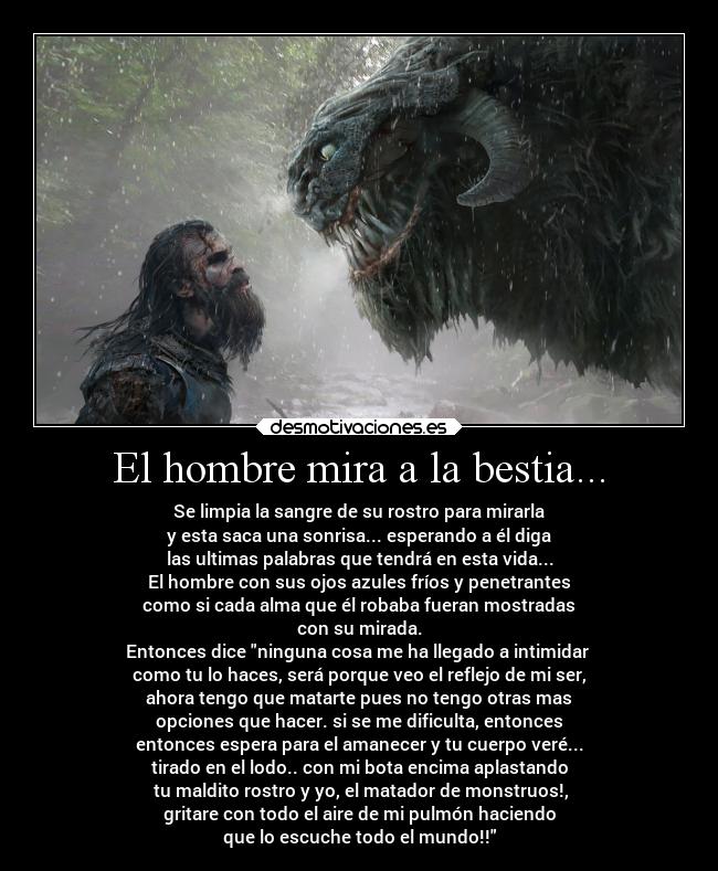 El hombre mira a la bestia... - Se limpia la sangre de su rostro para mirarla
y esta saca una sonrisa... esperando a él diga
las ultimas palabras que tendrá en esta vida...
El hombre con sus ojos azules fríos y penetrantes
como si cada alma que él robaba fueran mostradas
con su mirada.
Entonces dice ninguna cosa me ha llegado a intimidar 
como tu lo haces, será porque veo el reflejo de mi ser,
ahora tengo que matarte pues no tengo otras mas
opciones que hacer. si se me dificulta, entonces
entonces espera para el amanecer y tu cuerpo veré...
tirado en el lodo.. con mi bota encima aplastando
 tu maldito rostro y yo, el matador de monstruos!,
gritare con todo el aire de mi pulmón haciendo
que lo escuche todo el mundo!!