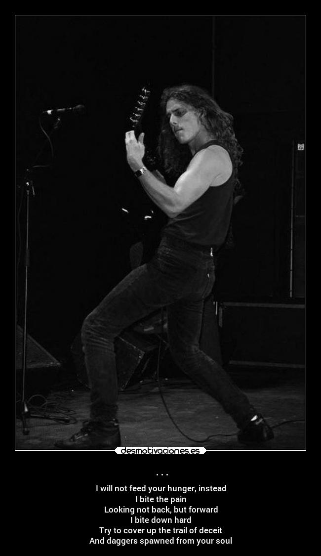 ... - I will not feed your hunger, instead
I bite the pain
Looking not back, but forward
I bite down hard
Try to cover up the trail of deceit
And daggers spawned from your soul