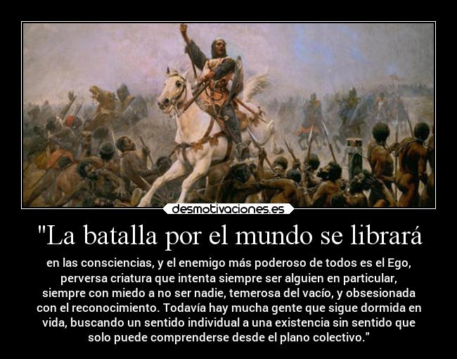 La batalla por el mundo se librará - en las consciencias, y el enemigo más poderoso de todos es el Ego,
perversa criatura que intenta siempre ser alguien en particular,
siempre con miedo a no ser nadie, temerosa del vacío, y obsesionada
con el reconocimiento. Todavía hay mucha gente que sigue dormida en
vida, buscando un sentido individual a una existencia sin sentido que
solo puede comprenderse desde el plano colectivo.