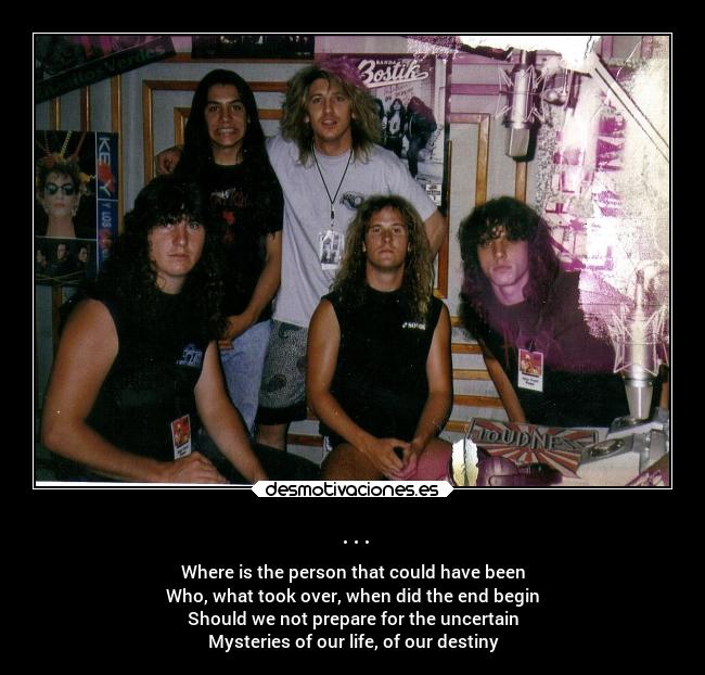 ... - Where is the person that could have been
Who, what took over, when did the end begin
Should we not prepare for the uncertain
Mysteries of our life, of our destiny