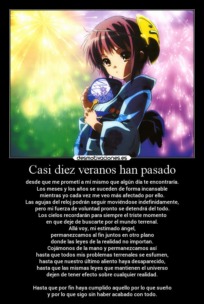 Casi diez veranos han pasado - desde que me prometí a mí mismo que algún día te encontraría.
Los meses y los años se suceden de forma incansable
mientras yo cada vez me veo más afectado por ello.
Las agujas del reloj podrán seguir moviéndose indefinidamente,
pero mi fuerza de voluntad pronto se detendrá del todo.
Los cielos recordarán para siempre el triste momento
en que deje de buscarte por el mundo terrenal.
Allá voy, mi estimado ángel,
permanezcamos al fin juntos en otro plano
donde las leyes de la realidad no importan.
Cojámonos de la mano y permanezcamos así
hasta que todos mis problemas terrenales se esfumen,
hasta que nuestro último aliento haya desaparecido,
hasta que las mismas leyes que mantienen el universo
dejen de tener efecto sobre cualquier realidad.
Hasta que por fin haya cumplido aquello por lo que sueño
y por lo que sigo sin haber acabado con todo.