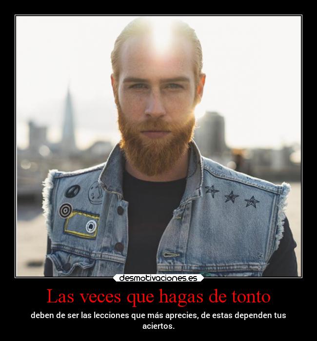Las veces que hagas de tonto - deben de ser las lecciones que más aprecies, de estas dependen tus
aciertos.