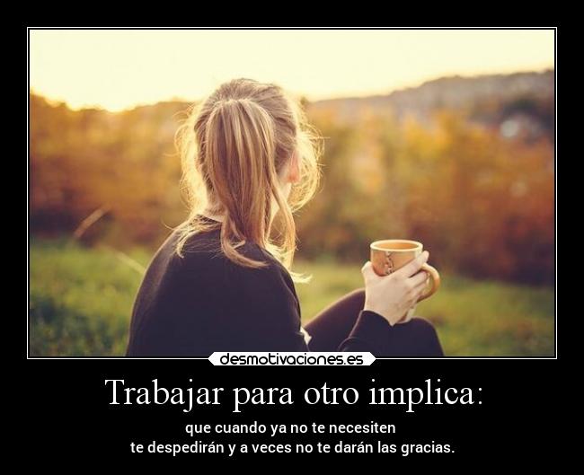 Trabajar para otro implica: - que cuando ya no te necesiten 
te despedirán y a veces no te darán las gracias.