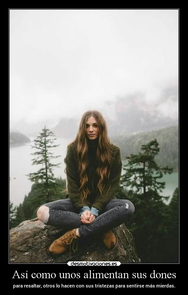Así como unos alimentan sus dones - para resaltar, otros lo hacen con sus tristezas para sentirse más mierdas.