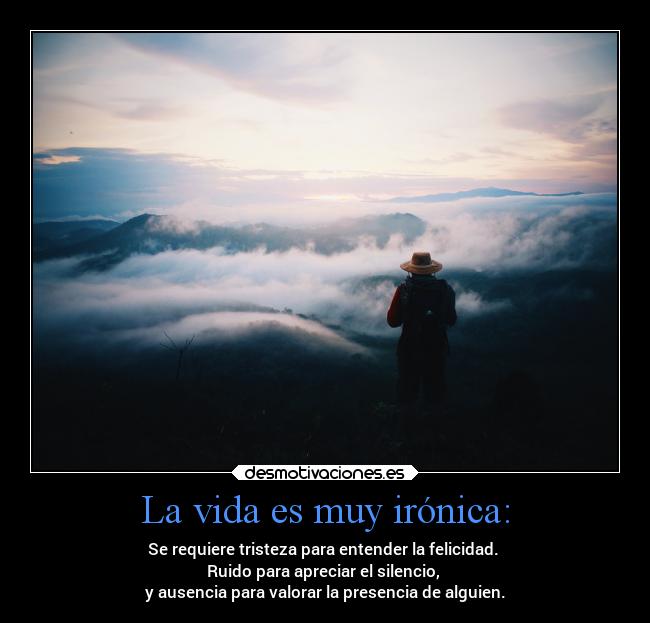 La vida es muy irónica: - Se requiere tristeza para entender la felicidad. 
Ruido para apreciar el silencio, 
y ausencia para valorar la presencia de alguien.