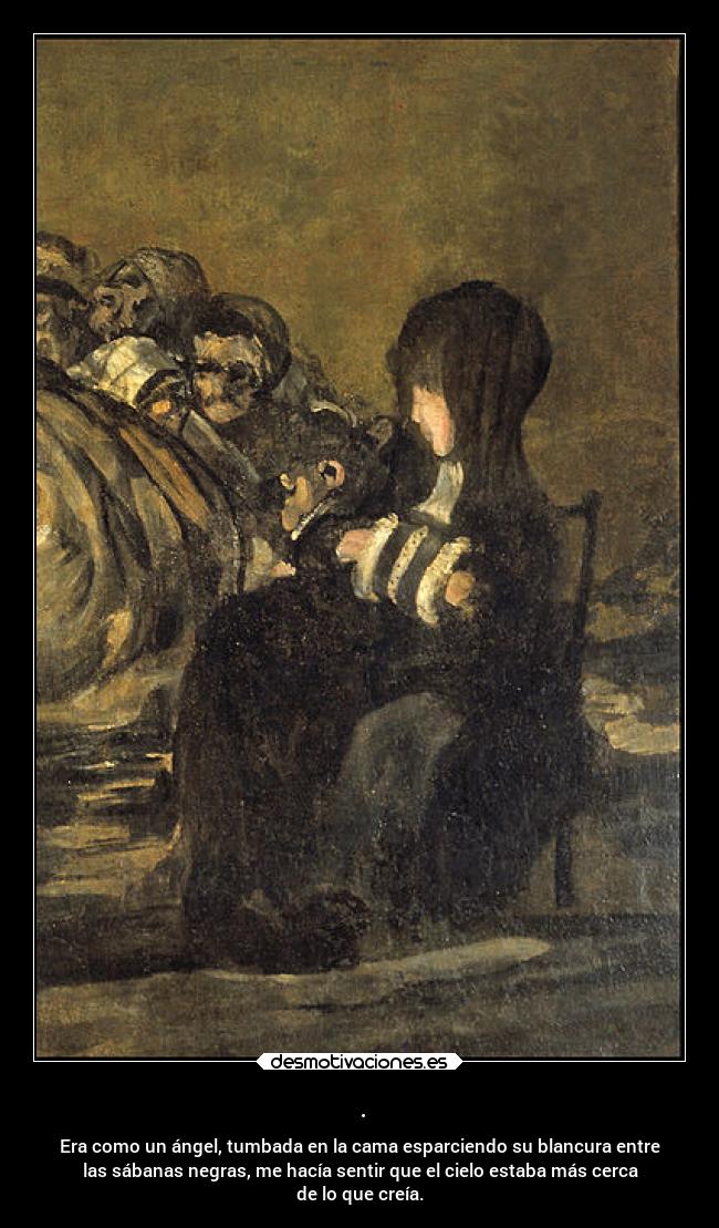 . - Era como un ángel, tumbada en la cama esparciendo su blancura entre
las sábanas negras, me hacía sentir que el cielo estaba más cerca
de lo que creía.