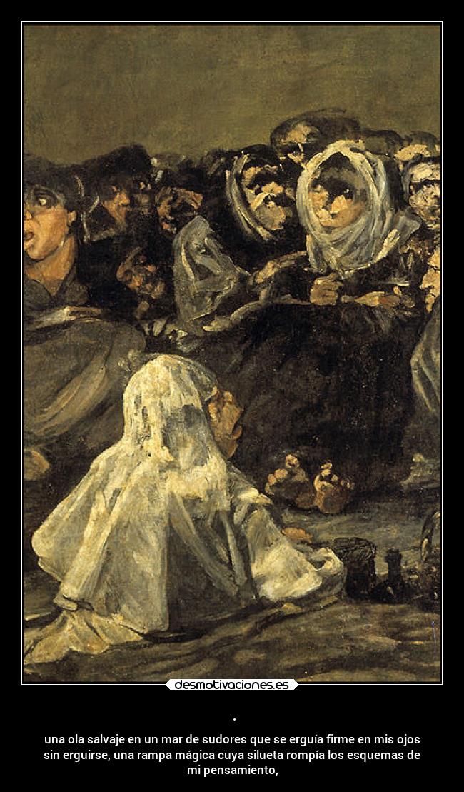 . - una ola salvaje en un mar de sudores que se erguía firme en mis ojos
sin erguirse, una rampa mágica cuya silueta rompía los esquemas de
mi pensamiento,