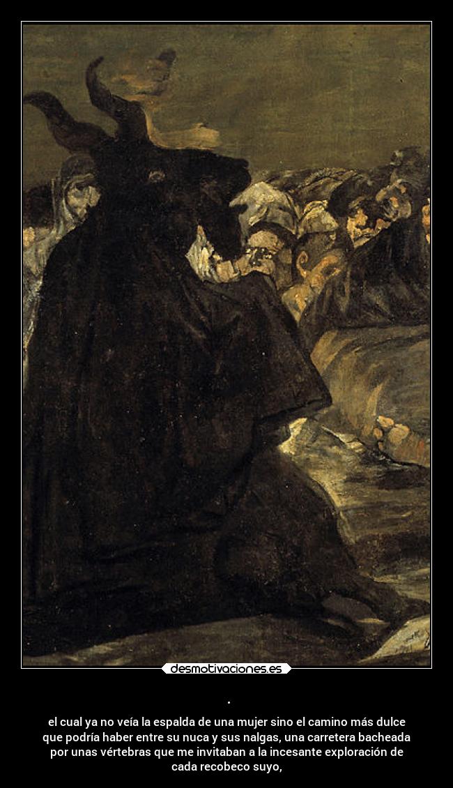 . - el cual ya no veía la espalda de una mujer sino el camino más dulce
que podría haber entre su nuca y sus nalgas, una carretera bacheada
por unas vértebras que me invitaban a la incesante exploración de
cada recobeco suyo,