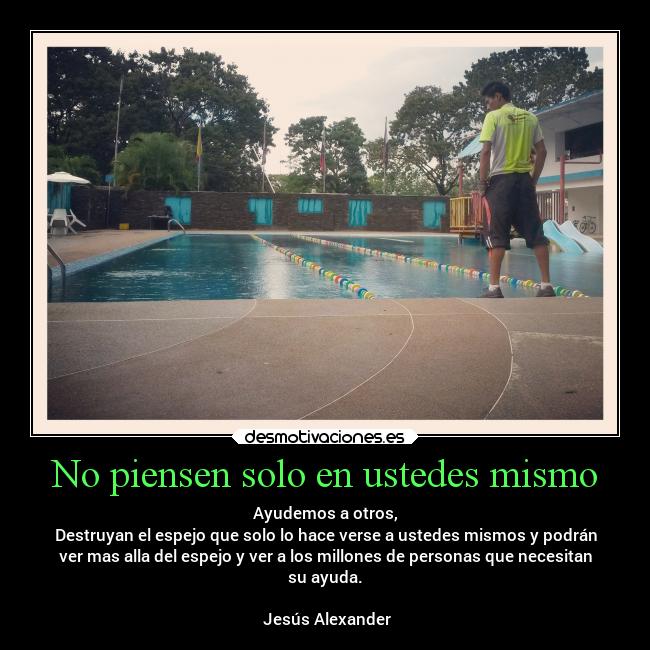 No piensen solo en ustedes mismo - Ayudemos a otros,
Destruyan el espejo que solo lo hace verse a ustedes mismos y podrán
ver mas alla del espejo y ver a los millones de personas que necesitan
su ayuda.
♫Jesús Alexander♪