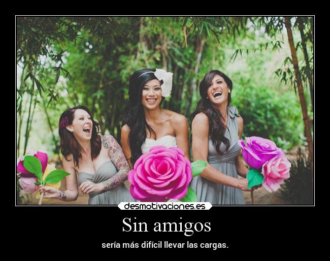Sin amigos - sería más difícil llevar las cargas.