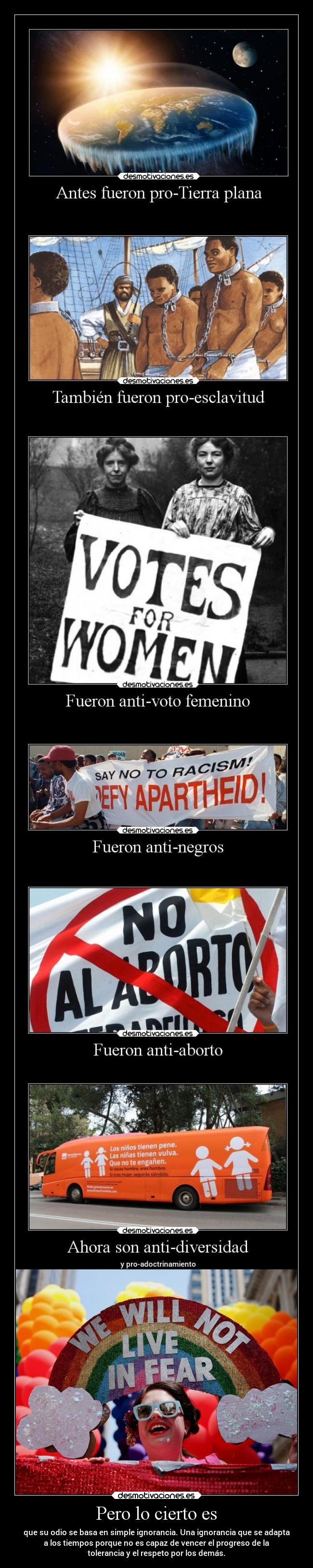 Pero lo cierto es - que su odio se basa en simple ignorancia. Una ignorancia que se adapta
a los tiempos porque no es capaz de vencer el progreso de la
tolerancia y el respeto por los demás.