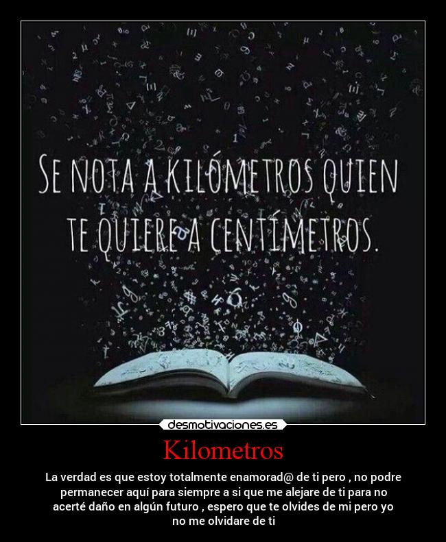 Kilometros - La verdad es que estoy totalmente enamorad@ de ti pero , no podre
permanecer aquí para siempre a si que me alejare de ti para no
acerté daño en algún futuro , espero que te olvides de mi pero yo
no me olvidare de ti