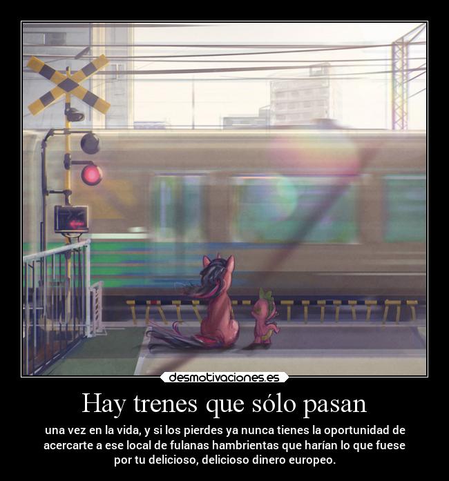 Hay trenes que sólo pasan - una vez en la vida, y si los pierdes ya nunca tienes la oportunidad de
acercarte a ese local de fulanas hambrientas que harían lo que fuese
por tu delicioso, delicioso dinero europeo.