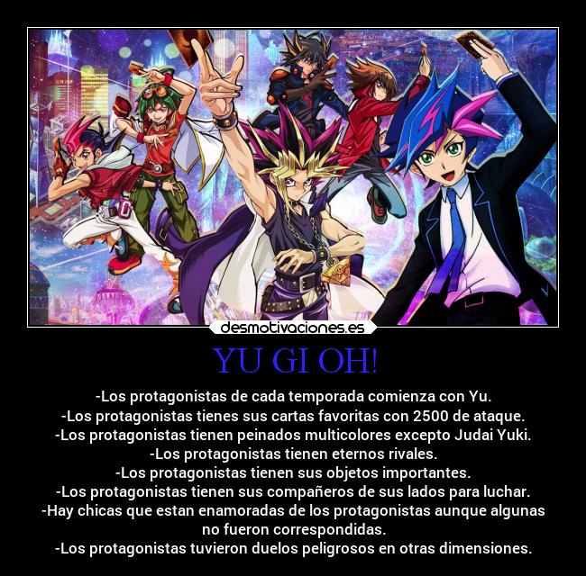 YU GI OH! - -Los protagonistas de cada temporada comienza con Yu.
-Los protagonistas tienes sus cartas favoritas con 2500 de ataque.
-Los protagonistas tienen peinados multicolores excepto Judai Yuki.
-Los protagonistas tienen eternos rivales.
-Los protagonistas tienen sus objetos importantes.
-Los protagonistas tienen sus compañeros de sus lados para luchar.
-Hay chicas que estan enamoradas de los protagonistas aunque algunas
no fueron correspondidas.
-Los protagonistas tuvieron duelos peligrosos en otras dimensiones.