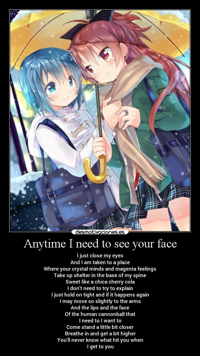 Anytime I need to see your face - I just close my eyes
And I am taken to a place
Where your crystal minds and magenta feelings
Take up shelter in the base of my spine
Sweet like a chica cherry cola
I dont need to try to explain
I just hold on tight and if it happens again
I may move so slightly to the arms
And the lips and the face
Of the human cannonball that
I need to I want to
Come stand a little bit closer
Breathe in and get a bit higher
Youll never know what hit you when
I get to you