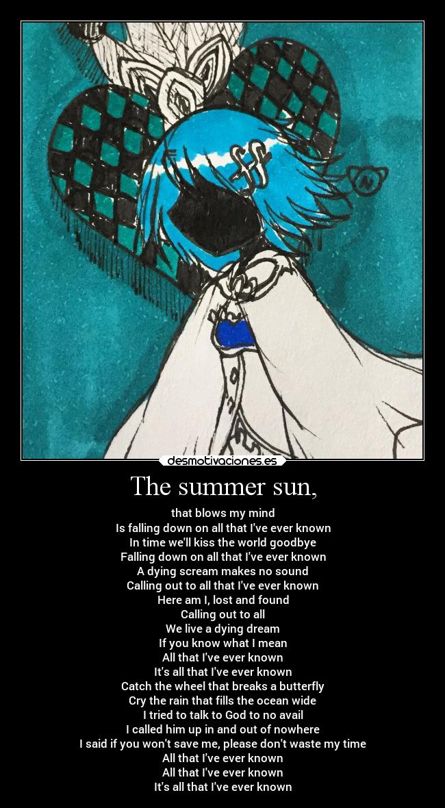 The summer sun, - that blows my mind
Is falling down on all that Ive ever known
In time well kiss the world goodbye
Falling down on all that Ive ever known
A dying scream makes no sound
Calling out to all that Ive ever known
Here am I, lost and found
Calling out to all
We live a dying dream
If you know what I mean
All that Ive ever known
Its all that Ive ever known
Catch the wheel that breaks a butterfly
Cry the rain that fills the ocean wide
I tried to talk to God to no avail
I called him up in and out of nowhere
I said if you wont save me, please dont waste my time
All that Ive ever known
All that Ive ever known
Its all that Ive ever known