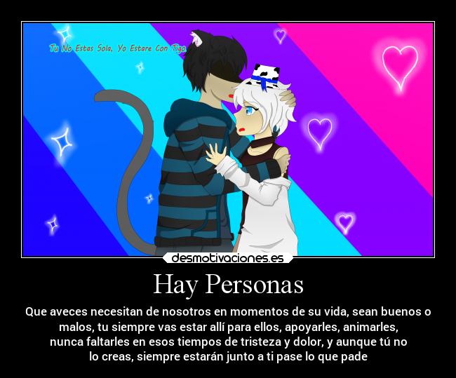 Hay Personas - Que aveces necesitan de nosotros en momentos de su vida, sean buenos o
malos, tu siempre vas estar allí para ellos, apoyarles, animarles,
nunca faltarles en esos tiempos de tristeza y dolor, y aunque tú no
lo creas, siempre estarán junto a ti pase lo que pade