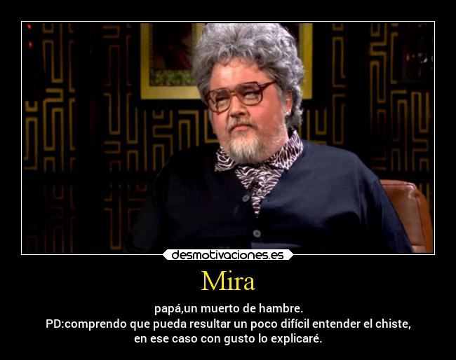 Mira - papá,un muerto de hambre.
PD:comprendo que pueda resultar un poco difícil entender el chiste,
en ese caso con gusto lo explicaré.
