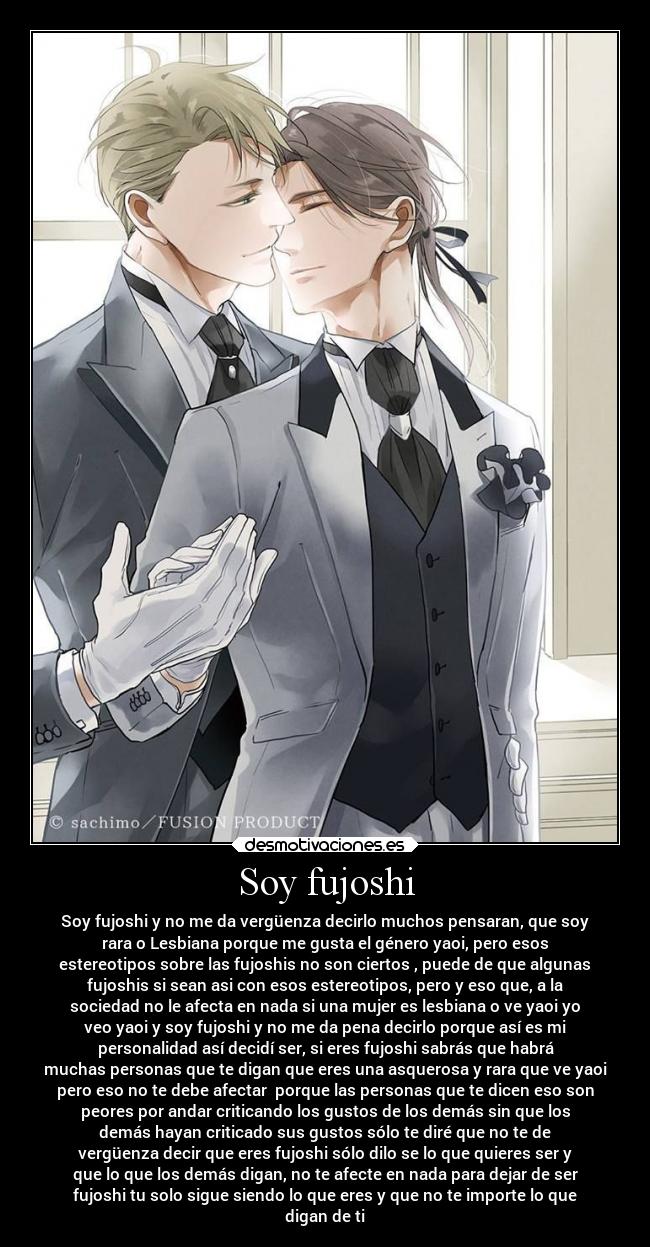 Soy fujoshi - Soy fujoshi y no me da vergüenza decirlo muchos pensaran, que soy
rara o Lesbiana porque me gusta el género yaoi, pero esos
estereotipos sobre las fujoshis no son ciertos , puede de que algunas
fujoshis si sean asi con esos estereotipos, pero y eso que, a la
sociedad no le afecta en nada si una mujer es lesbiana o ve yaoi yo
veo yaoi y soy fujoshi y no me da pena decirlo porque así es mi
personalidad así decidí ser, si eres fujoshi sabrás que habrá
muchas personas que te digan que eres una asquerosa y rara que ve yaoi
pero eso no te debe afectar  porque las personas que te dicen eso son
peores por andar criticando los gustos de los demás sin que los
demás hayan criticado sus gustos sólo te diré que no te de
vergüenza decir que eres fujoshi sólo dilo se lo que quieres ser y
que lo que los demás digan, no te afecte en nada para dejar de ser
fujoshi tu solo sigue siendo lo que eres y que no te importe lo que
digan de ti