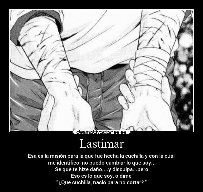 Lastimar - Esa es la misión para la que fue hecha la cuchilla y con la cual
me identifico, no puedo cambiar lo que soy...
Se que te hize daño....y disculpa...pero
Eso es lo que soy, o dime
¿Qué cuchilla, nació para no cortar?