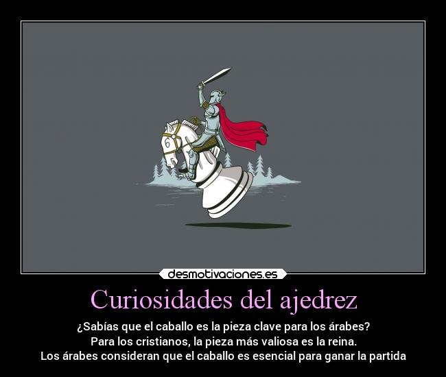 Curiosidades del ajedrez - ¿Sabías que el caballo es la pieza clave para los árabes?
Para los cristianos, la pieza más valiosa es la reina.
Los árabes consideran que el caballo es esencial para ganar la partida