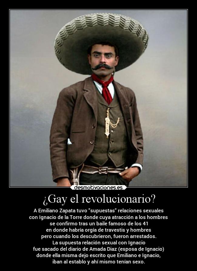 ¿Gay el revolucionario? - A Emiliano Zapata tuvo supuestas relaciones sexuales
con Ignacio de la Torre donde cuya atracción a los hombres
se confirmo tras un baile famoso de los 41
en donde habría orgía de travestis y hombres
pero cuando los descubrieron, fueron arrestados.
La supuesta relación sexual con Ignacio
fue sacado del diario de Amada Diaz (esposa de Ignacio)
donde ella misma dejo escrito que Emiliano e Ignacio,
iban al establo y ahí mismo tenían sexo.