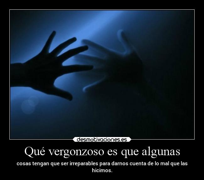 Qué vergonzoso es que algunas - cosas tengan que ser irreparables para darnos cuenta de lo mal que las
hicimos.