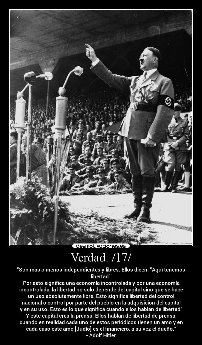 Verdad. /17/ - Son mas o menos independientes y libres. Ellos dicen: Aquí tenemos
libertad 
Por esto significa una economía incontrolada y por una economía
incontrolada, la libertad no solo depende del capital sino que se hace
un uso absolutamente libre. Esto significa libertad del control
nacional o control por parte del pueblo en la adquisición del capital
y en su uso. Esto es lo que significa cuando ellos hablan de libertad
Y este capital crea la prensa. Ellos hablan de libertad de prensa,
cuando en realidad cada uno de estos periódicos tienen un amo y en
cada caso este amo [Judío] es el financiero, a su vez el dueño.
- Adolf Hitler