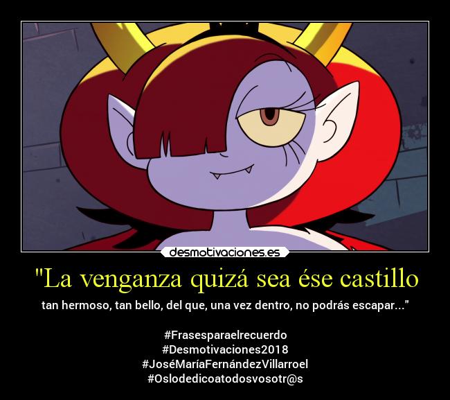 La venganza quizá sea ése castillo - tan hermoso, tan bello, del que, una vez dentro, no podrás escapar...

#Frasesparaelrecuerdo
#Desmotivaciones2018
#JoséMaríaFernándezVillarroel
#Oslodedicoatodosvosotr@s