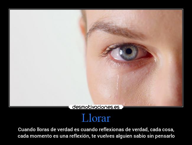 Llorar - Cuando lloras de verdad es cuando reflexionas de verdad, cada cosa,
cada momento es una reflexión, te vuelves alguien sabio sin pensarlo