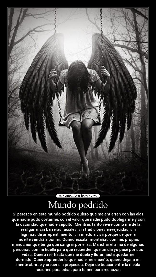 Mundo podrido - Si perezco en este mundo podrido quiero que me entierren con las alas
que nadie pudo cortarme, con el valor que nadie pudo doblegarme y con
la oscuridad que nadie sepultó. Mientras tanto viviré como me de la
real gana, sin barreras raciales, sin tradiciones envejecidas, sin
lágrimas de arrepentimiento, sin miedo a vivir porque se que la
muerte vendrá a por mi. Quiero escalar montañas con mis propias
manos aunque tenga que sangrar por ellas. Manchar el alma de algunas
personas con mi huella para que recuerden que un día yo pasé por sus
vidas. Quiero reír hasta que me duela y llorar hasta quedarme
dormido. Quiero aprender lo que nadie me enseñó, quiero dejar a mi
mente abrirse y crecer sin prejuicios. Dejar de buscar entre la niebla
raciones para odiar, para temer, para rechazar.