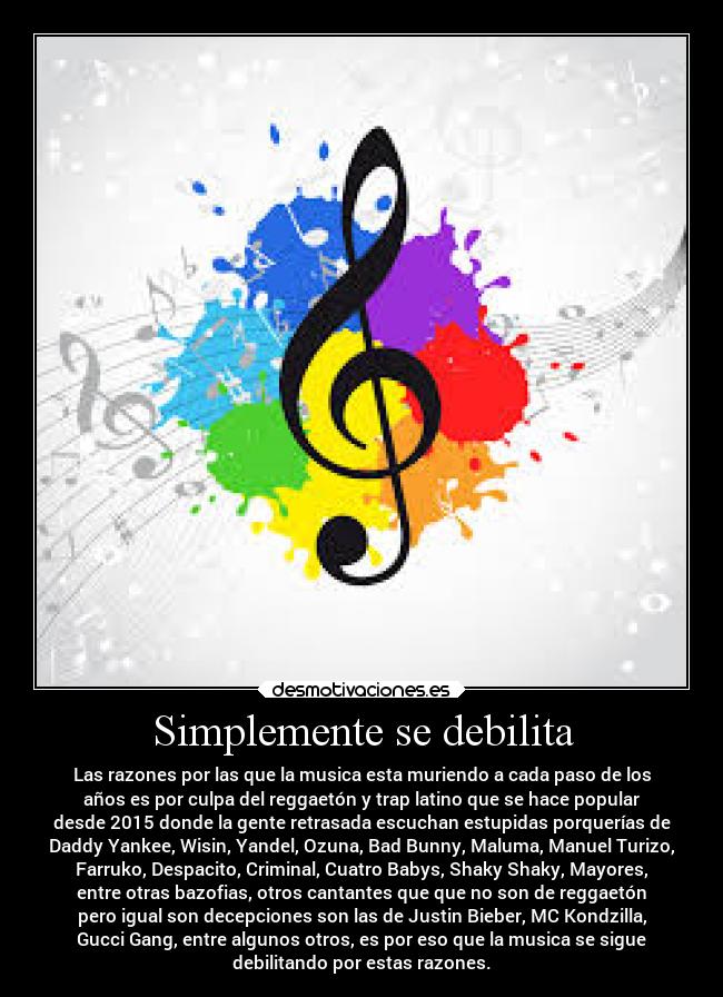 Simplemente se debilita - Las razones por las que la musica esta muriendo a cada paso de los
años es por culpa del reggaetón y trap latino que se hace popular
desde 2015 donde la gente retrasada escuchan estupidas porquerías de
Daddy Yankee, Wisin, Yandel, Ozuna, Bad Bunny, Maluma, Manuel Turizo,
Farruko, Despacito, Criminal, Cuatro Babys, Shaky Shaky, Mayores,
entre otras bazofias, otros cantantes que que no son de reggaetón
pero igual son decepciones son las de Justin Bieber, MC Kondzilla,
Gucci Gang, entre algunos otros, es por eso que la musica se sigue
debilitando por estas razones.