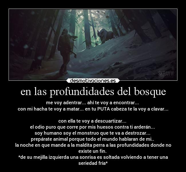 en las profundidades del bosque - me voy adentrar... ahí te voy a encontrar... 
con mi hacha te voy a matar... en tu PUTA cabeza te la voy a clavar...

con ella te voy a descuartizar... 
el odio puro que corre por mis huesos contra ti arderán... 
soy humano soy el monstruo que te va a destrozar... 
prepárate animal porque todo el mundo hablaran de mi.. 
la noche en que mande a la maldita perra a las profundidades donde no
existe un fin. 
*de su mejilla izquierda una sonrisa es soltada volviendo a tener una
seriedad fría*