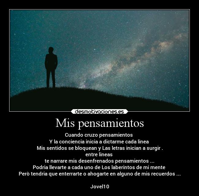 Mis pensamientos - Cuando cruzo pensamientos 
Y la conciencia inicia a dictarme cada linea 
Mis sentidos se bloquean y Las letras inician a surgir .
entre lineas 
te narrare mis desenfrenados pensamientos ...
Podria llevarte a cada uno de Los laberintos de mi mente 
Però tendria que enterrarte o ahogarte en alguno de mis recuerdos ...

Jovel10