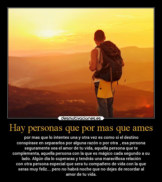 Hay personas que por mas que ames - por mas que lo intentes una y otra vez es como si el destino
conspirase en separarlos por alguna razón o por otra  , esa persona
seguramente sea el amor de tu vida, aquella persona que te
complementa, aquella persona con la que es mágico cada segundo a su
lado. Algún día lo superaras y tendrás una maravillosa relación
con otra persona especial que sera tu compañero de vida con la que
seras muy feliz... pero no habrá noche que no dejes de recordar al
amor de tu vida.
