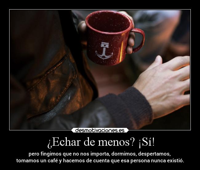 ¿Echar de menos? ¡Sí! - pero fingimos que no nos importa, dormimos, despertamos,
tomamos un café y hacemos de cuenta que esa persona nunca existió.