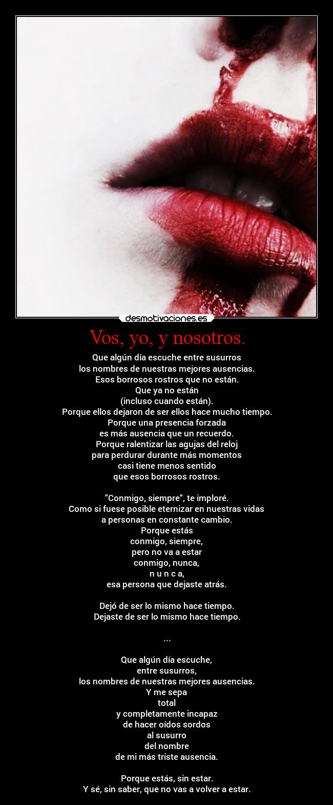 Vos, yo, y nosotros. - Que algún día escuche entre susurros
los nombres de nuestras mejores ausencias.
Esos borrosos rostros que no están.
Que ya no están
(incluso cuando están).
Porque ellos dejaron de ser ellos hace mucho tiempo.
Porque una presencia forzada
es más ausencia que un recuerdo.
Porque ralentizar las agujas del reloj
para perdurar durante más momentos
casi tiene menos sentido
que esos borrosos rostros.
Conmigo, siempre, te imploré.
Como si fuese posible eternizar en nuestras vidas
a personas en constante cambio.
Porque estás
conmigo, siempre,
pero no va a estar
conmigo, nunca,
n u n c a,
esa persona que dejaste atrás.
Dejó de ser lo mismo hace tiempo.
Dejaste de ser lo mismo hace tiempo.
...
Que algún día escuche,
entre susurros,
los nombres de nuestras mejores ausencias.
Y me sepa
total
y completamente incapaz
de hacer oídos sordos
al susurro
del nombre
de mi más triste ausencia.
Porque estás, sin estar.
Y sé, sin saber, que no vas a volver a estar.