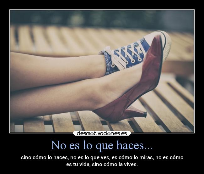 No es lo que haces... - sino cómo lo haces, no es lo que ves, es cómo lo miras, no es cómo
es tu vida, sino cómo la vives.