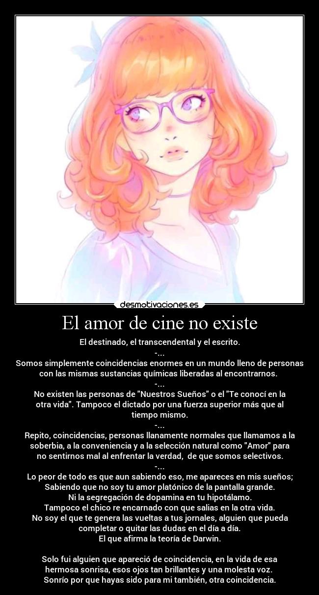 El amor de cine no existe - El destinado, el transcendental y el escrito.
-...
Somos simplemente coincidencias enormes en un mundo lleno de personas
con las mismas sustancias químicas liberadas al encontrarnos. 
-...
No existen las personas de Nuestros Sueños o el Te conocí en la
otra vida. Tampoco el dictado por una fuerza superior más que al
tiempo mismo.
-...
Repito, coincidencias, personas llanamente normales que llamamos a la
soberbia, a la conveniencia y a la selección natural como Amor para
no sentirnos mal al enfrentar la verdad,  de que somos selectivos.
-...
Lo peor de todo es que aun sabiendo eso, me apareces en mis sueños;
Sabiendo que no soy tu amor platónico de la pantalla grande.
Ni la segregación de dopamina en tu hipotálamo.
Tampoco el chico re encarnado con que salias en la otra vida.
No soy el que te genera las vueltas a tus jornales, alguien que pueda
completar o quitar las dudas en el día a día.
El que afirma la teoría de Darwin.

Solo fui alguien que apareció de coincidencia, en la vida de esa
hermosa sonrisa, esos ojos tan brillantes y una molesta voz. 
Sonrío por que hayas sido para mi también, otra coincidencia.