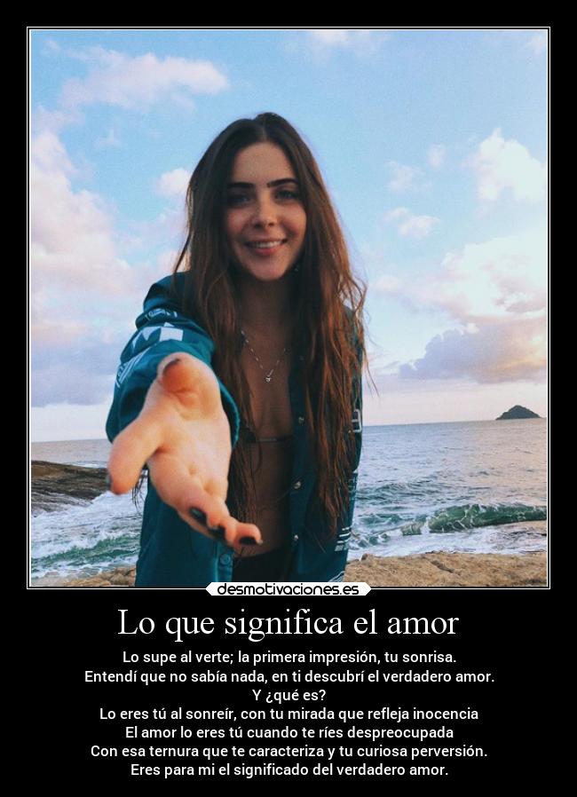 Lo que significa el amor - Lo supe al verte; la primera impresión, tu sonrisa.
Entendí que no sabía nada, en ti descubrí el verdadero amor.
Y ¿qué es?
Lo eres tú al sonreír, con tu mirada que refleja inocencia
El amor lo eres tú cuando te ríes despreocupada
Con esa ternura que te caracteriza y tu curiosa perversión.
Eres para mi el significado del verdadero amor.